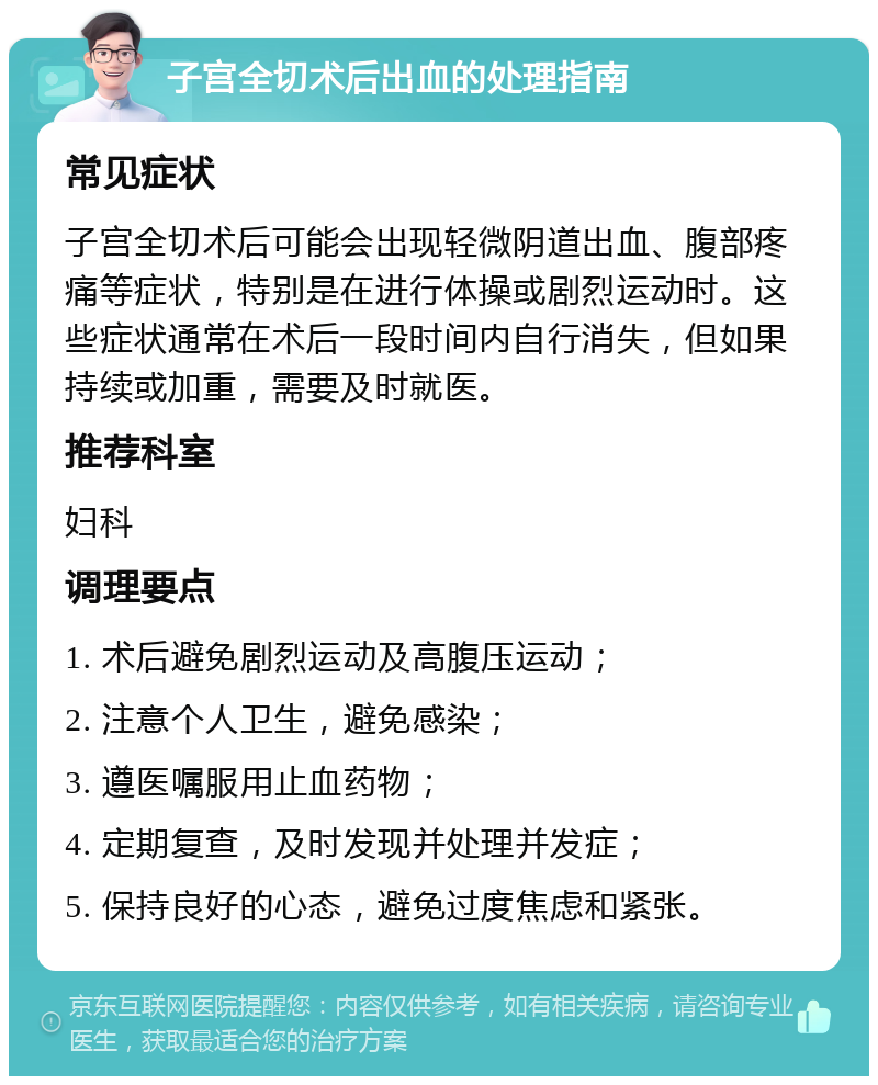 子宫全切术后出血的处理指南 常见症状 子宫全切术后可能会出现轻微阴道出血、腹部疼痛等症状，特别是在进行体操或剧烈运动时。这些症状通常在术后一段时间内自行消失，但如果持续或加重，需要及时就医。 推荐科室 妇科 调理要点 1. 术后避免剧烈运动及高腹压运动； 2. 注意个人卫生，避免感染； 3. 遵医嘱服用止血药物； 4. 定期复查，及时发现并处理并发症； 5. 保持良好的心态，避免过度焦虑和紧张。