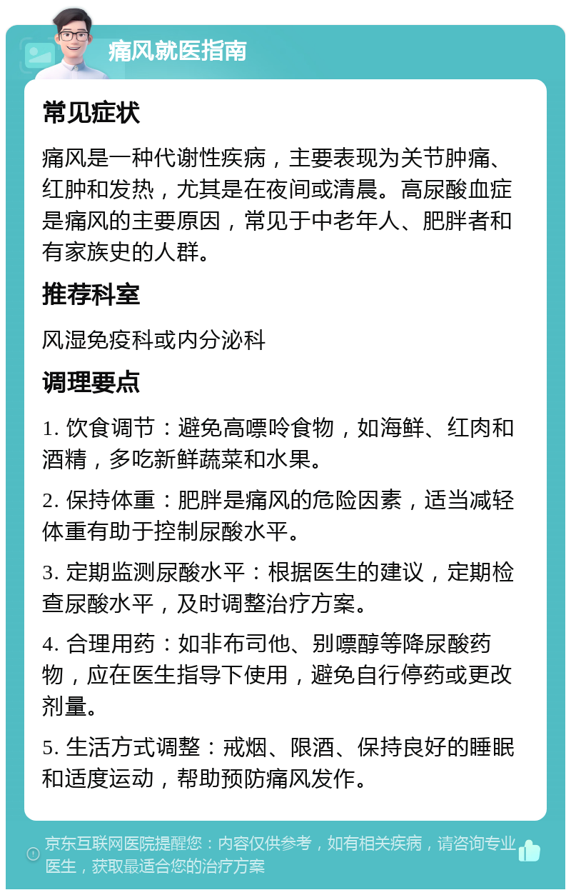 痛风就医指南 常见症状 痛风是一种代谢性疾病，主要表现为关节肿痛、红肿和发热，尤其是在夜间或清晨。高尿酸血症是痛风的主要原因，常见于中老年人、肥胖者和有家族史的人群。 推荐科室 风湿免疫科或内分泌科 调理要点 1. 饮食调节：避免高嘌呤食物，如海鲜、红肉和酒精，多吃新鲜蔬菜和水果。 2. 保持体重：肥胖是痛风的危险因素，适当减轻体重有助于控制尿酸水平。 3. 定期监测尿酸水平：根据医生的建议，定期检查尿酸水平，及时调整治疗方案。 4. 合理用药：如非布司他、别嘌醇等降尿酸药物，应在医生指导下使用，避免自行停药或更改剂量。 5. 生活方式调整：戒烟、限酒、保持良好的睡眠和适度运动，帮助预防痛风发作。