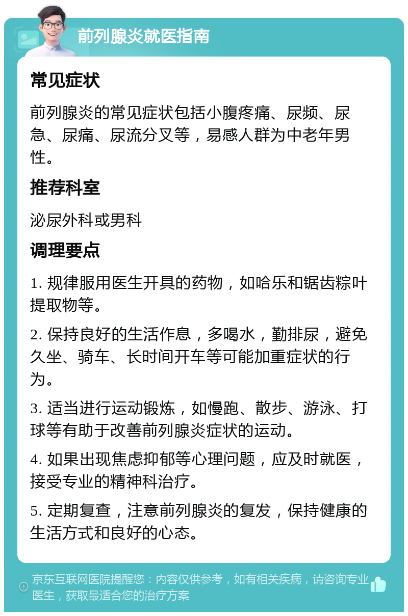 前列腺炎就医指南 常见症状 前列腺炎的常见症状包括小腹疼痛、尿频、尿急、尿痛、尿流分叉等，易感人群为中老年男性。 推荐科室 泌尿外科或男科 调理要点 1. 规律服用医生开具的药物，如哈乐和锯齿粽叶提取物等。 2. 保持良好的生活作息，多喝水，勤排尿，避免久坐、骑车、长时间开车等可能加重症状的行为。 3. 适当进行运动锻炼，如慢跑、散步、游泳、打球等有助于改善前列腺炎症状的运动。 4. 如果出现焦虑抑郁等心理问题，应及时就医，接受专业的精神科治疗。 5. 定期复查，注意前列腺炎的复发，保持健康的生活方式和良好的心态。