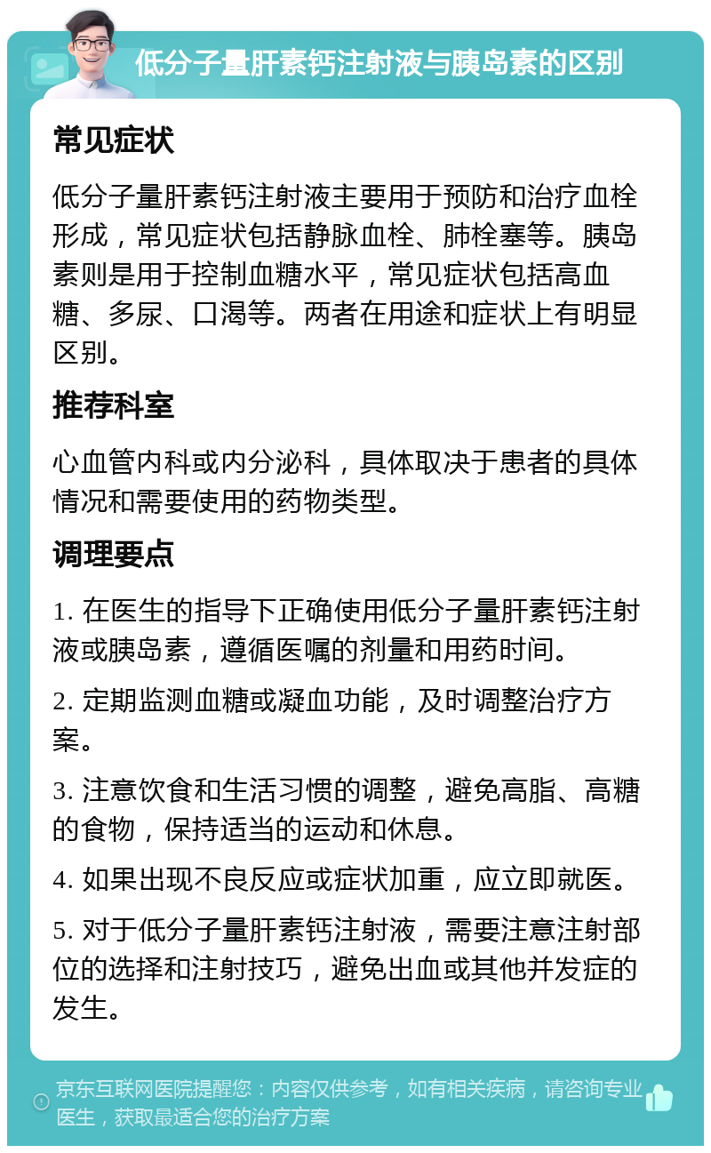 低分子量肝素钙注射液与胰岛素的区别 常见症状 低分子量肝素钙注射液主要用于预防和治疗血栓形成，常见症状包括静脉血栓、肺栓塞等。胰岛素则是用于控制血糖水平，常见症状包括高血糖、多尿、口渴等。两者在用途和症状上有明显区别。 推荐科室 心血管内科或内分泌科，具体取决于患者的具体情况和需要使用的药物类型。 调理要点 1. 在医生的指导下正确使用低分子量肝素钙注射液或胰岛素，遵循医嘱的剂量和用药时间。 2. 定期监测血糖或凝血功能，及时调整治疗方案。 3. 注意饮食和生活习惯的调整，避免高脂、高糖的食物，保持适当的运动和休息。 4. 如果出现不良反应或症状加重，应立即就医。 5. 对于低分子量肝素钙注射液，需要注意注射部位的选择和注射技巧，避免出血或其他并发症的发生。