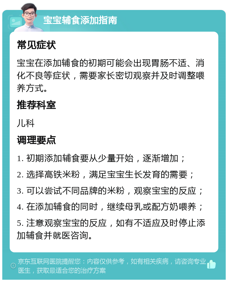 宝宝辅食添加指南 常见症状 宝宝在添加辅食的初期可能会出现胃肠不适、消化不良等症状，需要家长密切观察并及时调整喂养方式。 推荐科室 儿科 调理要点 1. 初期添加辅食要从少量开始，逐渐增加； 2. 选择高铁米粉，满足宝宝生长发育的需要； 3. 可以尝试不同品牌的米粉，观察宝宝的反应； 4. 在添加辅食的同时，继续母乳或配方奶喂养； 5. 注意观察宝宝的反应，如有不适应及时停止添加辅食并就医咨询。