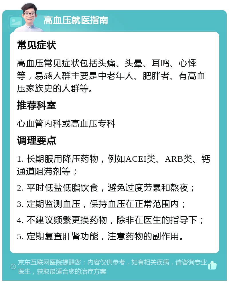 高血压就医指南 常见症状 高血压常见症状包括头痛、头晕、耳鸣、心悸等，易感人群主要是中老年人、肥胖者、有高血压家族史的人群等。 推荐科室 心血管内科或高血压专科 调理要点 1. 长期服用降压药物，例如ACEI类、ARB类、钙通道阻滞剂等； 2. 平时低盐低脂饮食，避免过度劳累和熬夜； 3. 定期监测血压，保持血压在正常范围内； 4. 不建议频繁更换药物，除非在医生的指导下； 5. 定期复查肝肾功能，注意药物的副作用。