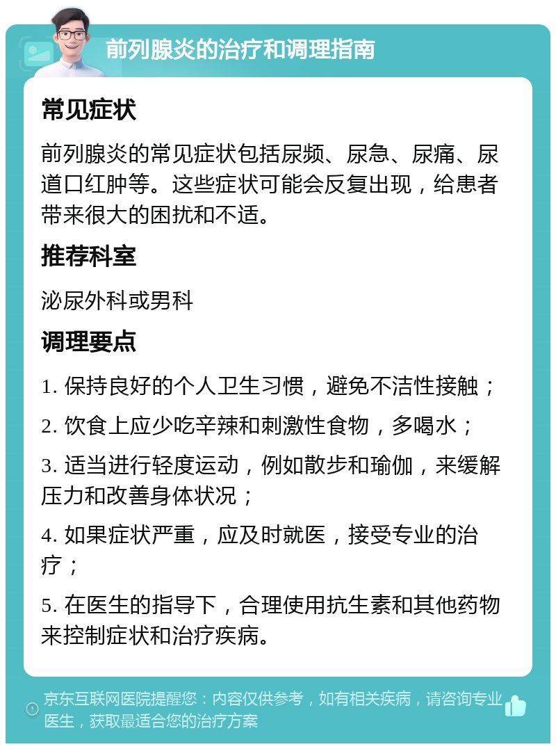 前列腺炎的治疗和调理指南 常见症状 前列腺炎的常见症状包括尿频、尿急、尿痛、尿道口红肿等。这些症状可能会反复出现，给患者带来很大的困扰和不适。 推荐科室 泌尿外科或男科 调理要点 1. 保持良好的个人卫生习惯，避免不洁性接触； 2. 饮食上应少吃辛辣和刺激性食物，多喝水； 3. 适当进行轻度运动，例如散步和瑜伽，来缓解压力和改善身体状况； 4. 如果症状严重，应及时就医，接受专业的治疗； 5. 在医生的指导下，合理使用抗生素和其他药物来控制症状和治疗疾病。