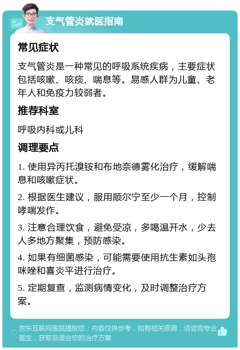 支气管炎就医指南 常见症状 支气管炎是一种常见的呼吸系统疾病，主要症状包括咳嗽、咳痰、喘息等。易感人群为儿童、老年人和免疫力较弱者。 推荐科室 呼吸内科或儿科 调理要点 1. 使用异丙托溴铵和布地奈德雾化治疗，缓解喘息和咳嗽症状。 2. 根据医生建议，服用顺尔宁至少一个月，控制哮喘发作。 3. 注意合理饮食，避免受凉，多喝温开水，少去人多地方聚集，预防感染。 4. 如果有细菌感染，可能需要使用抗生素如头孢咪唑和喜炎平进行治疗。 5. 定期复查，监测病情变化，及时调整治疗方案。