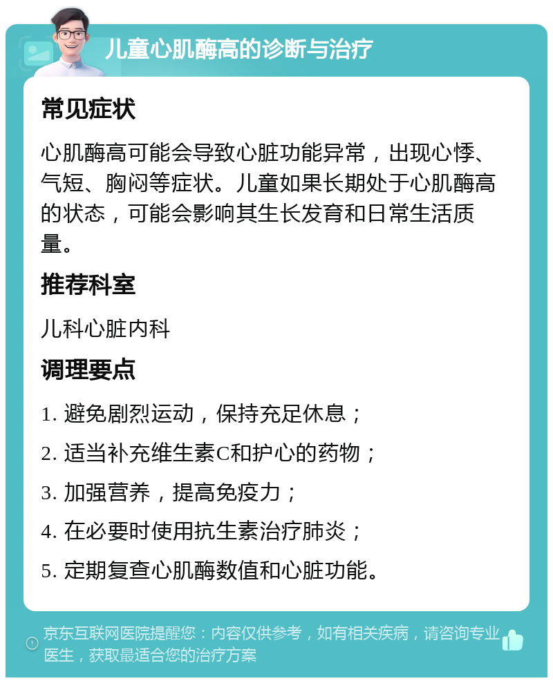 儿童心肌酶高的诊断与治疗 常见症状 心肌酶高可能会导致心脏功能异常，出现心悸、气短、胸闷等症状。儿童如果长期处于心肌酶高的状态，可能会影响其生长发育和日常生活质量。 推荐科室 儿科心脏内科 调理要点 1. 避免剧烈运动，保持充足休息； 2. 适当补充维生素C和护心的药物； 3. 加强营养，提高免疫力； 4. 在必要时使用抗生素治疗肺炎； 5. 定期复查心肌酶数值和心脏功能。