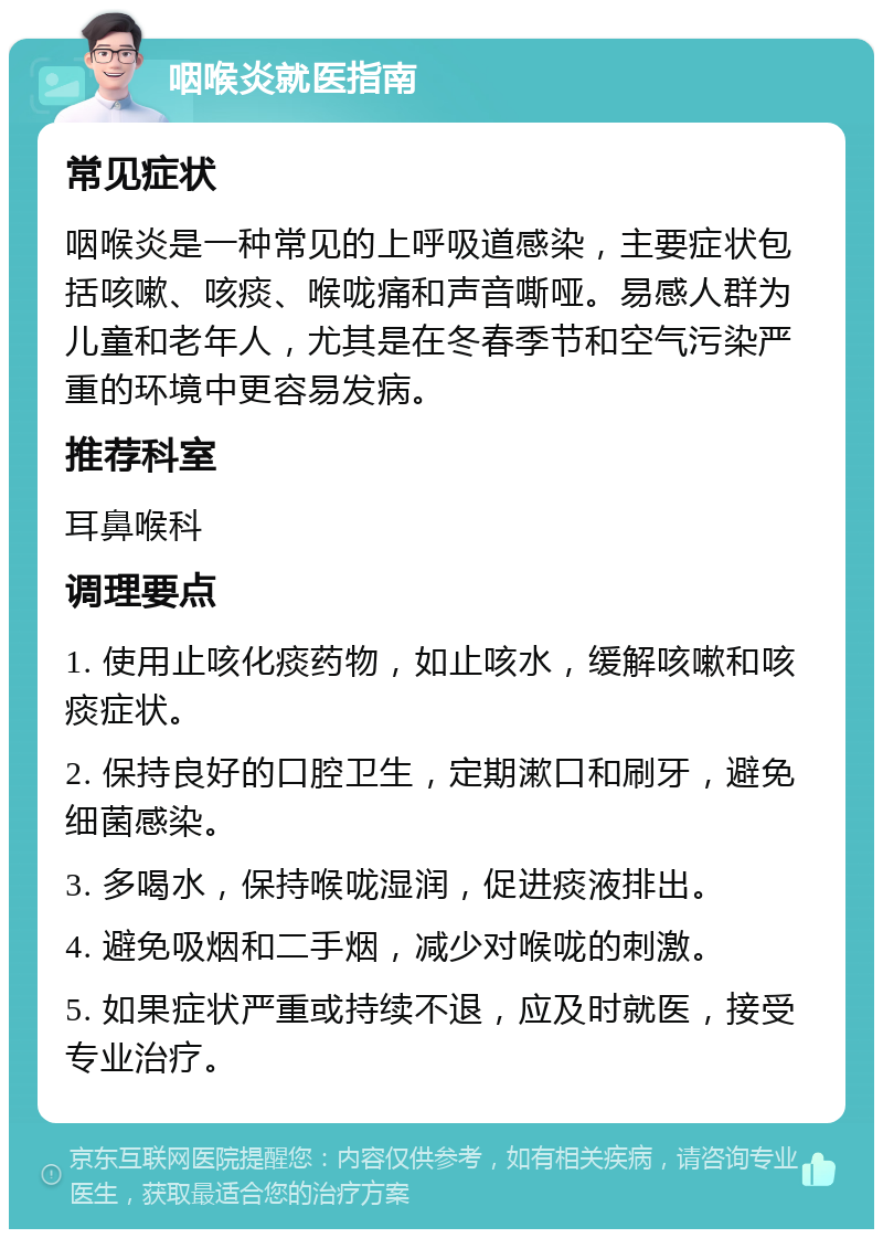 咽喉炎就医指南 常见症状 咽喉炎是一种常见的上呼吸道感染，主要症状包括咳嗽、咳痰、喉咙痛和声音嘶哑。易感人群为儿童和老年人，尤其是在冬春季节和空气污染严重的环境中更容易发病。 推荐科室 耳鼻喉科 调理要点 1. 使用止咳化痰药物，如止咳水，缓解咳嗽和咳痰症状。 2. 保持良好的口腔卫生，定期漱口和刷牙，避免细菌感染。 3. 多喝水，保持喉咙湿润，促进痰液排出。 4. 避免吸烟和二手烟，减少对喉咙的刺激。 5. 如果症状严重或持续不退，应及时就医，接受专业治疗。