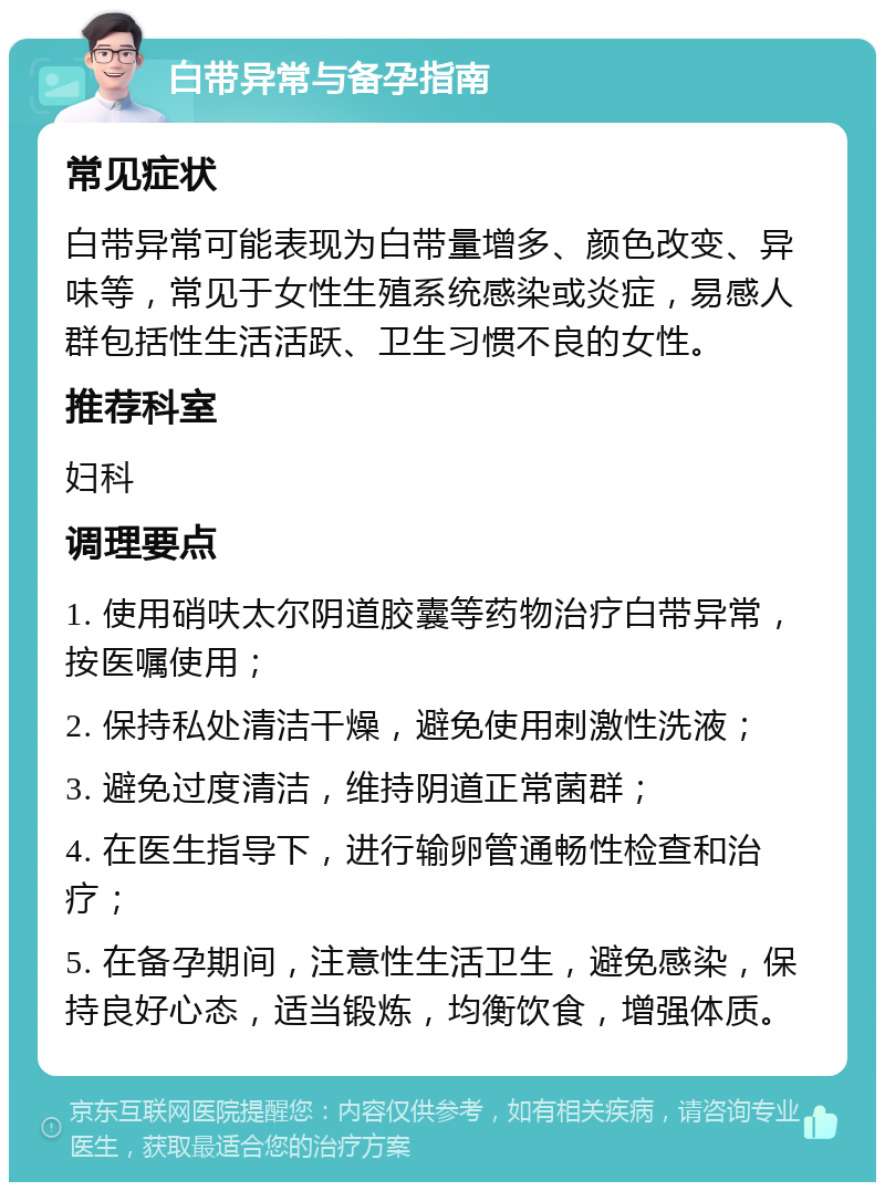 白带异常与备孕指南 常见症状 白带异常可能表现为白带量增多、颜色改变、异味等，常见于女性生殖系统感染或炎症，易感人群包括性生活活跃、卫生习惯不良的女性。 推荐科室 妇科 调理要点 1. 使用硝呋太尔阴道胶囊等药物治疗白带异常，按医嘱使用； 2. 保持私处清洁干燥，避免使用刺激性洗液； 3. 避免过度清洁，维持阴道正常菌群； 4. 在医生指导下，进行输卵管通畅性检查和治疗； 5. 在备孕期间，注意性生活卫生，避免感染，保持良好心态，适当锻炼，均衡饮食，增强体质。