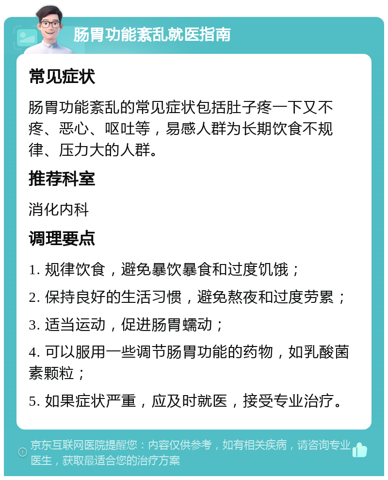 肠胃功能紊乱就医指南 常见症状 肠胃功能紊乱的常见症状包括肚子疼一下又不疼、恶心、呕吐等，易感人群为长期饮食不规律、压力大的人群。 推荐科室 消化内科 调理要点 1. 规律饮食，避免暴饮暴食和过度饥饿； 2. 保持良好的生活习惯，避免熬夜和过度劳累； 3. 适当运动，促进肠胃蠕动； 4. 可以服用一些调节肠胃功能的药物，如乳酸菌素颗粒； 5. 如果症状严重，应及时就医，接受专业治疗。