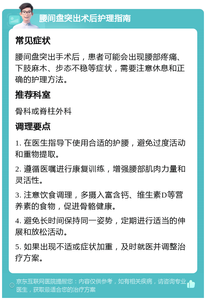 腰间盘突出术后护理指南 常见症状 腰间盘突出手术后，患者可能会出现腰部疼痛、下肢麻木、步态不稳等症状，需要注意休息和正确的护理方法。 推荐科室 骨科或脊柱外科 调理要点 1. 在医生指导下使用合适的护腰，避免过度活动和重物提取。 2. 遵循医嘱进行康复训练，增强腰部肌肉力量和灵活性。 3. 注意饮食调理，多摄入富含钙、维生素D等营养素的食物，促进骨骼健康。 4. 避免长时间保持同一姿势，定期进行适当的伸展和放松活动。 5. 如果出现不适或症状加重，及时就医并调整治疗方案。