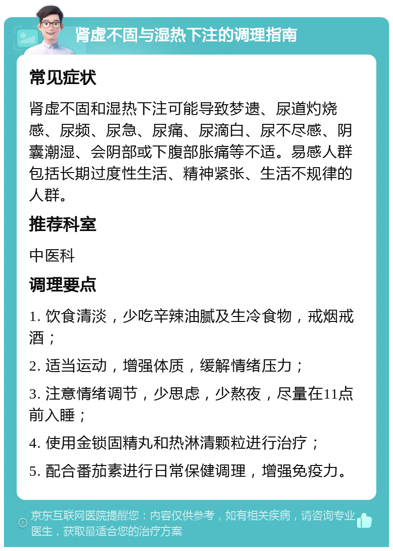 肾虚不固与湿热下注的调理指南 常见症状 肾虚不固和湿热下注可能导致梦遗、尿道灼烧感、尿频、尿急、尿痛、尿滴白、尿不尽感、阴囊潮湿、会阴部或下腹部胀痛等不适。易感人群包括长期过度性生活、精神紧张、生活不规律的人群。 推荐科室 中医科 调理要点 1. 饮食清淡，少吃辛辣油腻及生冷食物，戒烟戒酒； 2. 适当运动，增强体质，缓解情绪压力； 3. 注意情绪调节，少思虑，少熬夜，尽量在11点前入睡； 4. 使用金锁固精丸和热淋清颗粒进行治疗； 5. 配合番茄素进行日常保健调理，增强免疫力。