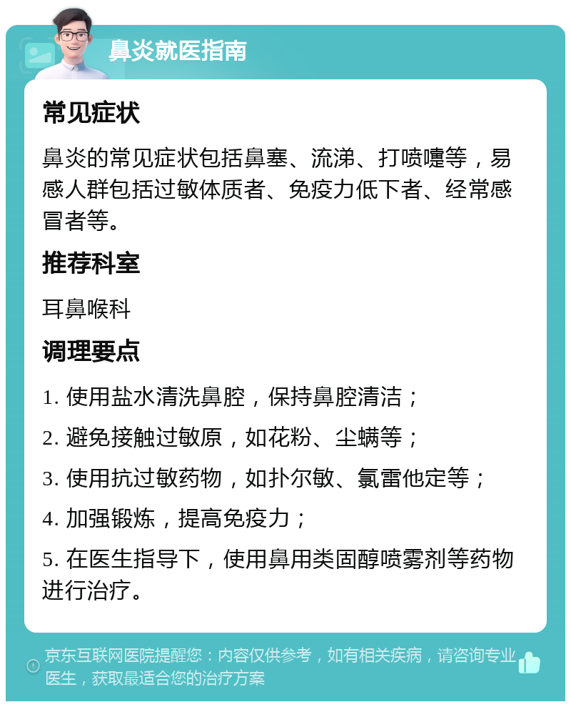 鼻炎就医指南 常见症状 鼻炎的常见症状包括鼻塞、流涕、打喷嚏等，易感人群包括过敏体质者、免疫力低下者、经常感冒者等。 推荐科室 耳鼻喉科 调理要点 1. 使用盐水清洗鼻腔，保持鼻腔清洁； 2. 避免接触过敏原，如花粉、尘螨等； 3. 使用抗过敏药物，如扑尔敏、氯雷他定等； 4. 加强锻炼，提高免疫力； 5. 在医生指导下，使用鼻用类固醇喷雾剂等药物进行治疗。