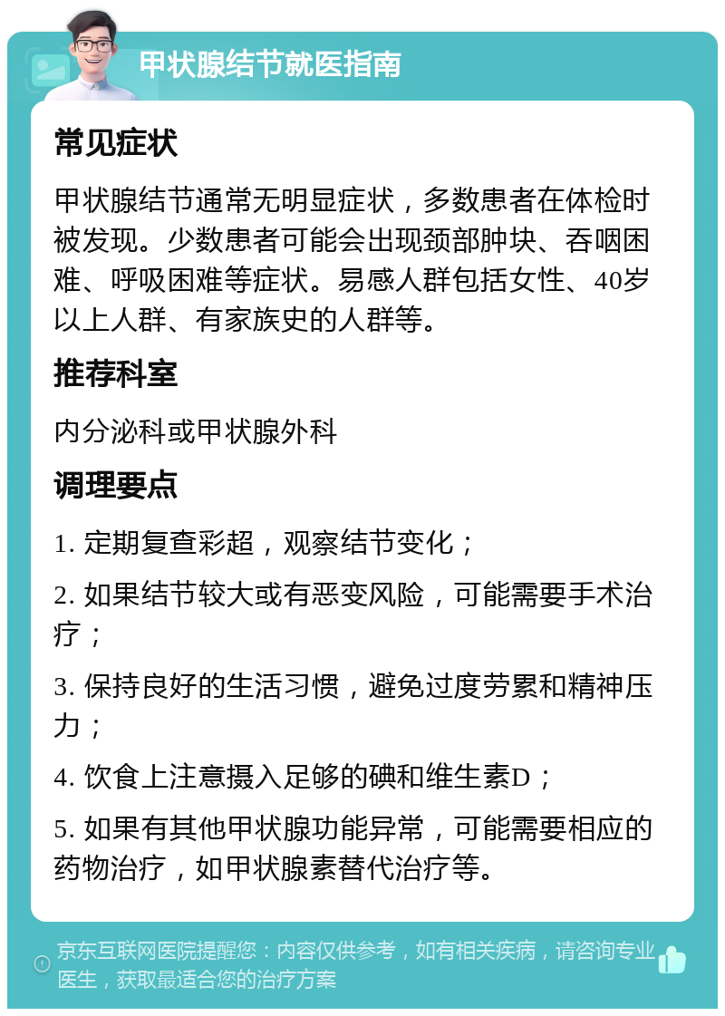 甲状腺结节就医指南 常见症状 甲状腺结节通常无明显症状，多数患者在体检时被发现。少数患者可能会出现颈部肿块、吞咽困难、呼吸困难等症状。易感人群包括女性、40岁以上人群、有家族史的人群等。 推荐科室 内分泌科或甲状腺外科 调理要点 1. 定期复查彩超，观察结节变化； 2. 如果结节较大或有恶变风险，可能需要手术治疗； 3. 保持良好的生活习惯，避免过度劳累和精神压力； 4. 饮食上注意摄入足够的碘和维生素D； 5. 如果有其他甲状腺功能异常，可能需要相应的药物治疗，如甲状腺素替代治疗等。