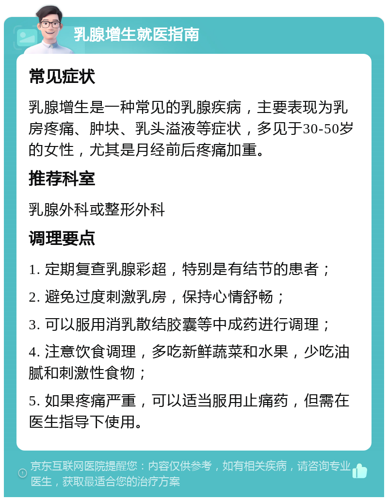 乳腺增生就医指南 常见症状 乳腺增生是一种常见的乳腺疾病，主要表现为乳房疼痛、肿块、乳头溢液等症状，多见于30-50岁的女性，尤其是月经前后疼痛加重。 推荐科室 乳腺外科或整形外科 调理要点 1. 定期复查乳腺彩超，特别是有结节的患者； 2. 避免过度刺激乳房，保持心情舒畅； 3. 可以服用消乳散结胶囊等中成药进行调理； 4. 注意饮食调理，多吃新鲜蔬菜和水果，少吃油腻和刺激性食物； 5. 如果疼痛严重，可以适当服用止痛药，但需在医生指导下使用。