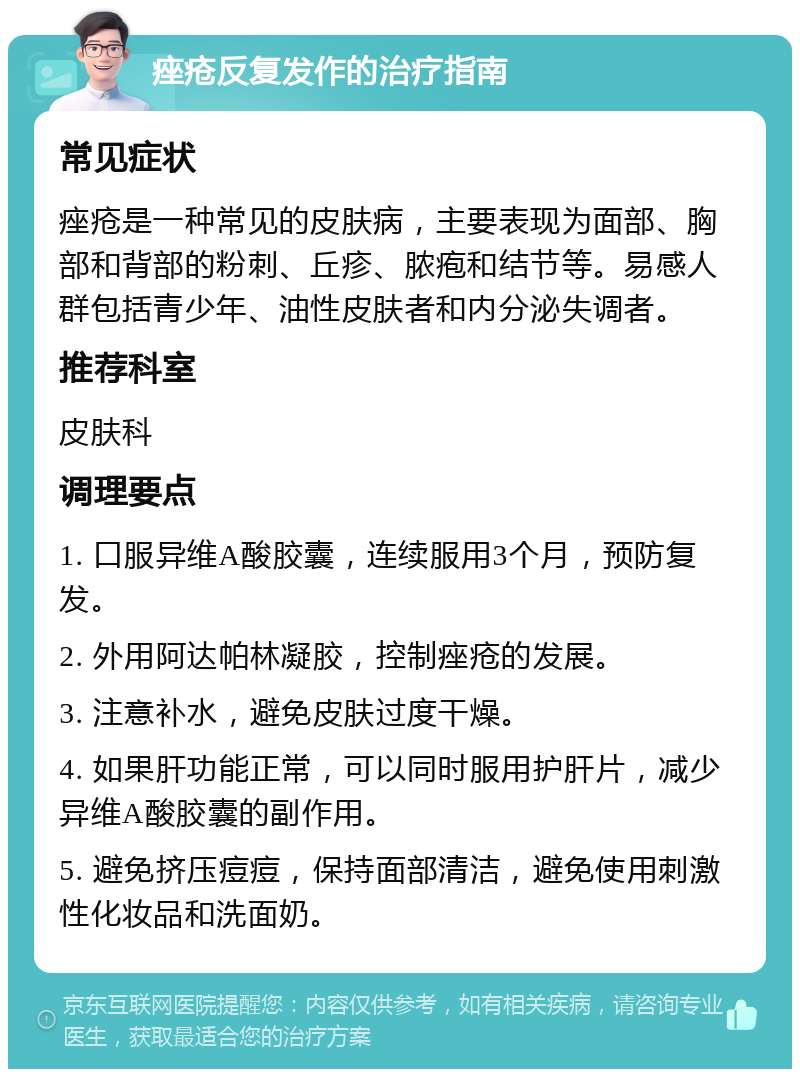 痤疮反复发作的治疗指南 常见症状 痤疮是一种常见的皮肤病，主要表现为面部、胸部和背部的粉刺、丘疹、脓疱和结节等。易感人群包括青少年、油性皮肤者和内分泌失调者。 推荐科室 皮肤科 调理要点 1. 口服异维A酸胶囊，连续服用3个月，预防复发。 2. 外用阿达帕林凝胶，控制痤疮的发展。 3. 注意补水，避免皮肤过度干燥。 4. 如果肝功能正常，可以同时服用护肝片，减少异维A酸胶囊的副作用。 5. 避免挤压痘痘，保持面部清洁，避免使用刺激性化妆品和洗面奶。