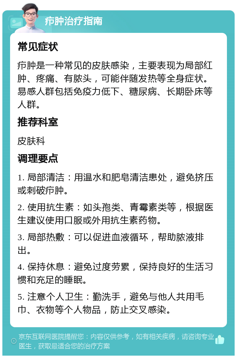 疖肿治疗指南 常见症状 疖肿是一种常见的皮肤感染，主要表现为局部红肿、疼痛、有脓头，可能伴随发热等全身症状。易感人群包括免疫力低下、糖尿病、长期卧床等人群。 推荐科室 皮肤科 调理要点 1. 局部清洁：用温水和肥皂清洁患处，避免挤压或刺破疖肿。 2. 使用抗生素：如头孢类、青霉素类等，根据医生建议使用口服或外用抗生素药物。 3. 局部热敷：可以促进血液循环，帮助脓液排出。 4. 保持休息：避免过度劳累，保持良好的生活习惯和充足的睡眠。 5. 注意个人卫生：勤洗手，避免与他人共用毛巾、衣物等个人物品，防止交叉感染。