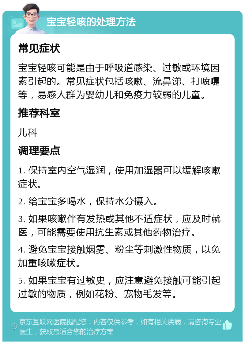 宝宝轻咳的处理方法 常见症状 宝宝轻咳可能是由于呼吸道感染、过敏或环境因素引起的。常见症状包括咳嗽、流鼻涕、打喷嚏等，易感人群为婴幼儿和免疫力较弱的儿童。 推荐科室 儿科 调理要点 1. 保持室内空气湿润，使用加湿器可以缓解咳嗽症状。 2. 给宝宝多喝水，保持水分摄入。 3. 如果咳嗽伴有发热或其他不适症状，应及时就医，可能需要使用抗生素或其他药物治疗。 4. 避免宝宝接触烟雾、粉尘等刺激性物质，以免加重咳嗽症状。 5. 如果宝宝有过敏史，应注意避免接触可能引起过敏的物质，例如花粉、宠物毛发等。