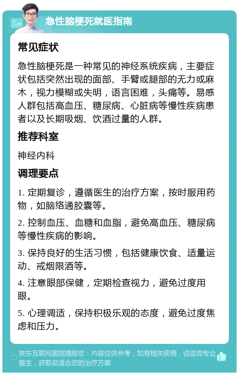 急性脑梗死就医指南 常见症状 急性脑梗死是一种常见的神经系统疾病，主要症状包括突然出现的面部、手臂或腿部的无力或麻木，视力模糊或失明，语言困难，头痛等。易感人群包括高血压、糖尿病、心脏病等慢性疾病患者以及长期吸烟、饮酒过量的人群。 推荐科室 神经内科 调理要点 1. 定期复诊，遵循医生的治疗方案，按时服用药物，如脑络通胶囊等。 2. 控制血压、血糖和血脂，避免高血压、糖尿病等慢性疾病的影响。 3. 保持良好的生活习惯，包括健康饮食、适量运动、戒烟限酒等。 4. 注意眼部保健，定期检查视力，避免过度用眼。 5. 心理调适，保持积极乐观的态度，避免过度焦虑和压力。