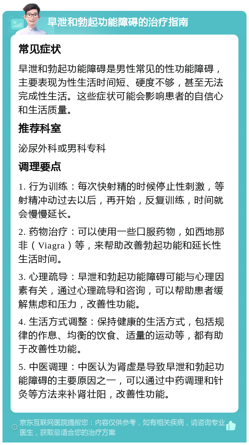 早泄和勃起功能障碍的治疗指南 常见症状 早泄和勃起功能障碍是男性常见的性功能障碍，主要表现为性生活时间短、硬度不够，甚至无法完成性生活。这些症状可能会影响患者的自信心和生活质量。 推荐科室 泌尿外科或男科专科 调理要点 1. 行为训练：每次快射精的时候停止性刺激，等射精冲动过去以后，再开始，反复训练，时间就会慢慢延长。 2. 药物治疗：可以使用一些口服药物，如西地那非（Viagra）等，来帮助改善勃起功能和延长性生活时间。 3. 心理疏导：早泄和勃起功能障碍可能与心理因素有关，通过心理疏导和咨询，可以帮助患者缓解焦虑和压力，改善性功能。 4. 生活方式调整：保持健康的生活方式，包括规律的作息、均衡的饮食、适量的运动等，都有助于改善性功能。 5. 中医调理：中医认为肾虚是导致早泄和勃起功能障碍的主要原因之一，可以通过中药调理和针灸等方法来补肾壮阳，改善性功能。