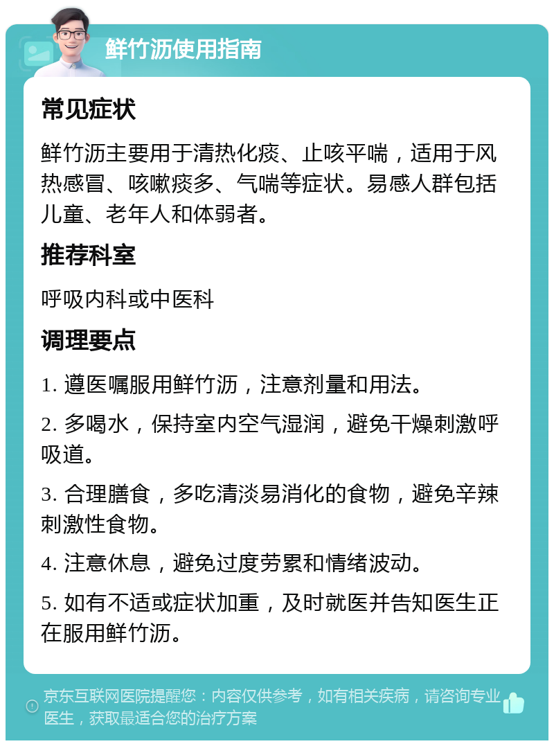 鲜竹沥使用指南 常见症状 鲜竹沥主要用于清热化痰、止咳平喘，适用于风热感冒、咳嗽痰多、气喘等症状。易感人群包括儿童、老年人和体弱者。 推荐科室 呼吸内科或中医科 调理要点 1. 遵医嘱服用鲜竹沥，注意剂量和用法。 2. 多喝水，保持室内空气湿润，避免干燥刺激呼吸道。 3. 合理膳食，多吃清淡易消化的食物，避免辛辣刺激性食物。 4. 注意休息，避免过度劳累和情绪波动。 5. 如有不适或症状加重，及时就医并告知医生正在服用鲜竹沥。