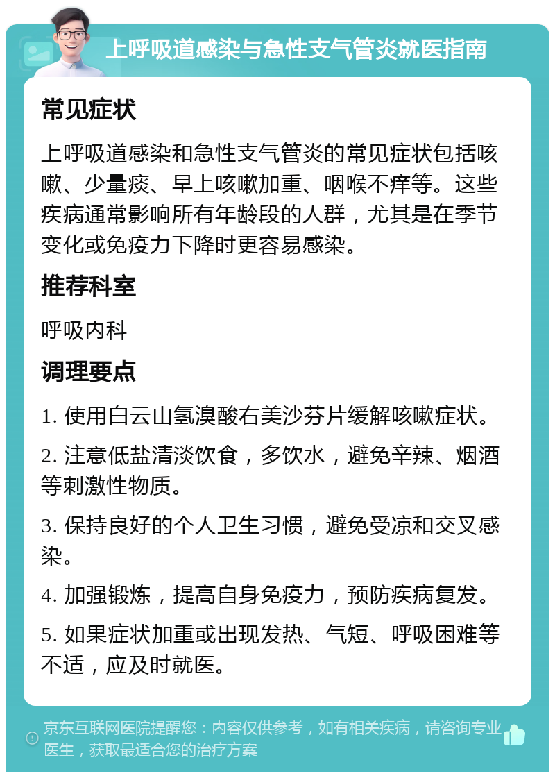 上呼吸道感染与急性支气管炎就医指南 常见症状 上呼吸道感染和急性支气管炎的常见症状包括咳嗽、少量痰、早上咳嗽加重、咽喉不痒等。这些疾病通常影响所有年龄段的人群，尤其是在季节变化或免疫力下降时更容易感染。 推荐科室 呼吸内科 调理要点 1. 使用白云山氢溴酸右美沙芬片缓解咳嗽症状。 2. 注意低盐清淡饮食，多饮水，避免辛辣、烟酒等刺激性物质。 3. 保持良好的个人卫生习惯，避免受凉和交叉感染。 4. 加强锻炼，提高自身免疫力，预防疾病复发。 5. 如果症状加重或出现发热、气短、呼吸困难等不适，应及时就医。