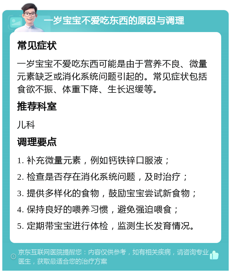 一岁宝宝不爱吃东西的原因与调理 常见症状 一岁宝宝不爱吃东西可能是由于营养不良、微量元素缺乏或消化系统问题引起的。常见症状包括食欲不振、体重下降、生长迟缓等。 推荐科室 儿科 调理要点 1. 补充微量元素，例如钙铁锌口服液； 2. 检查是否存在消化系统问题，及时治疗； 3. 提供多样化的食物，鼓励宝宝尝试新食物； 4. 保持良好的喂养习惯，避免强迫喂食； 5. 定期带宝宝进行体检，监测生长发育情况。