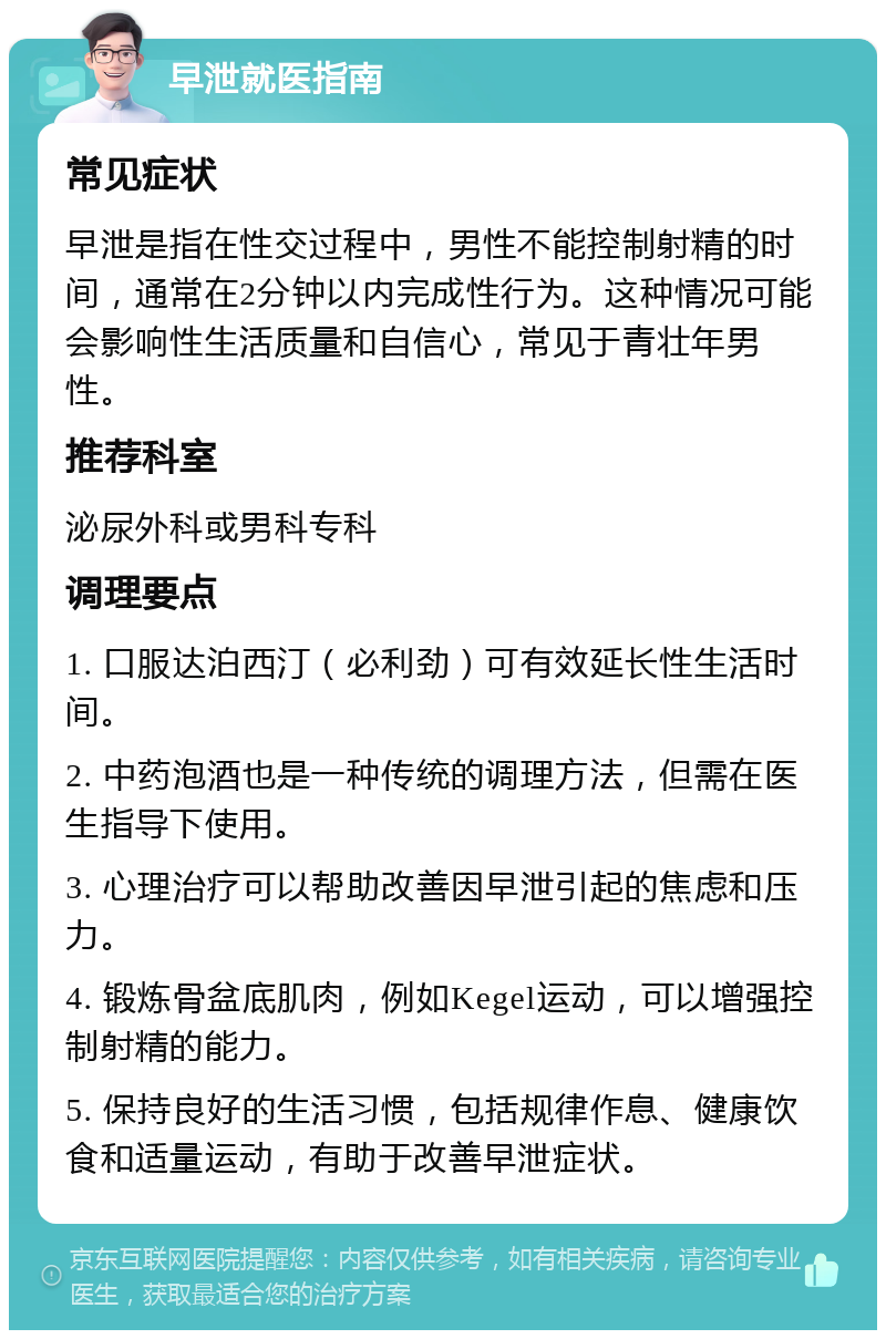 早泄就医指南 常见症状 早泄是指在性交过程中，男性不能控制射精的时间，通常在2分钟以内完成性行为。这种情况可能会影响性生活质量和自信心，常见于青壮年男性。 推荐科室 泌尿外科或男科专科 调理要点 1. 口服达泊西汀（必利劲）可有效延长性生活时间。 2. 中药泡酒也是一种传统的调理方法，但需在医生指导下使用。 3. 心理治疗可以帮助改善因早泄引起的焦虑和压力。 4. 锻炼骨盆底肌肉，例如Kegel运动，可以增强控制射精的能力。 5. 保持良好的生活习惯，包括规律作息、健康饮食和适量运动，有助于改善早泄症状。