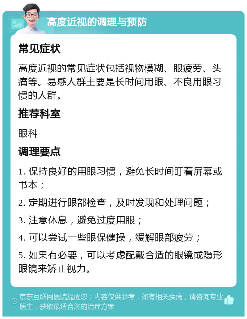 高度近视的调理与预防 常见症状 高度近视的常见症状包括视物模糊、眼疲劳、头痛等。易感人群主要是长时间用眼、不良用眼习惯的人群。 推荐科室 眼科 调理要点 1. 保持良好的用眼习惯，避免长时间盯着屏幕或书本； 2. 定期进行眼部检查，及时发现和处理问题； 3. 注意休息，避免过度用眼； 4. 可以尝试一些眼保健操，缓解眼部疲劳； 5. 如果有必要，可以考虑配戴合适的眼镜或隐形眼镜来矫正视力。