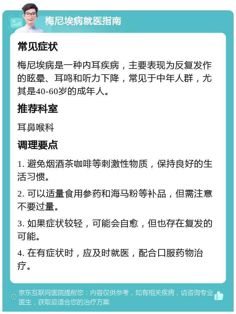 梅尼埃病就医指南 常见症状 梅尼埃病是一种内耳疾病，主要表现为反复发作的眩晕、耳鸣和听力下降，常见于中年人群，尤其是40-60岁的成年人。 推荐科室 耳鼻喉科 调理要点 1. 避免烟酒茶咖啡等刺激性物质，保持良好的生活习惯。 2. 可以适量食用参药和海马粉等补品，但需注意不要过量。 3. 如果症状较轻，可能会自愈，但也存在复发的可能。 4. 在有症状时，应及时就医，配合口服药物治疗。