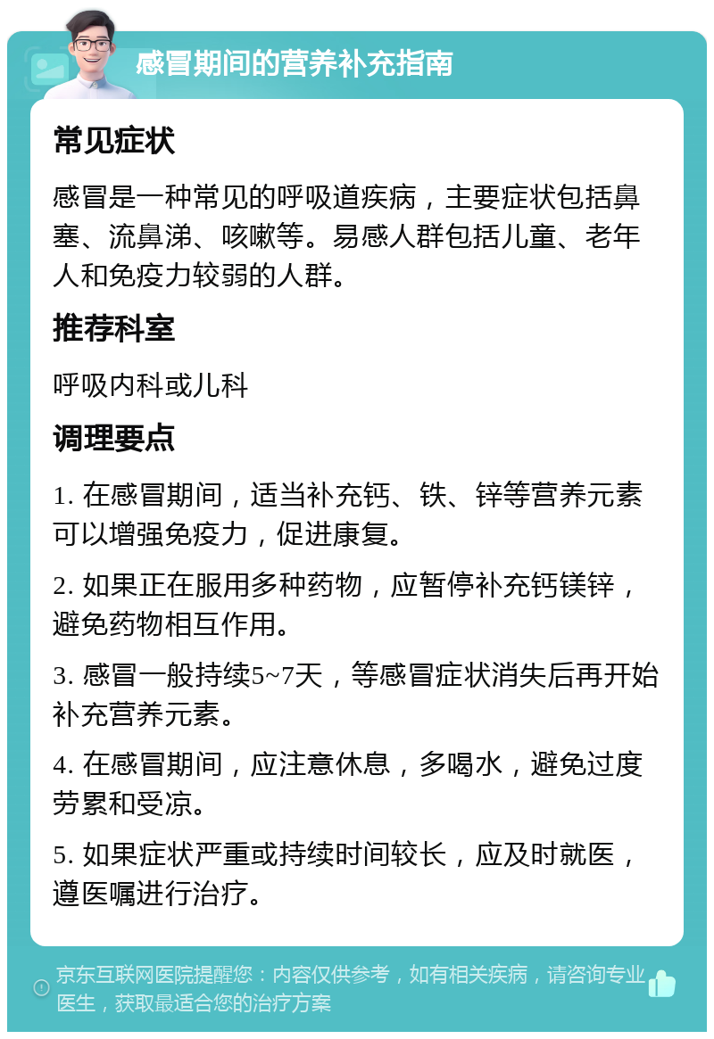 感冒期间的营养补充指南 常见症状 感冒是一种常见的呼吸道疾病，主要症状包括鼻塞、流鼻涕、咳嗽等。易感人群包括儿童、老年人和免疫力较弱的人群。 推荐科室 呼吸内科或儿科 调理要点 1. 在感冒期间，适当补充钙、铁、锌等营养元素可以增强免疫力，促进康复。 2. 如果正在服用多种药物，应暂停补充钙镁锌，避免药物相互作用。 3. 感冒一般持续5~7天，等感冒症状消失后再开始补充营养元素。 4. 在感冒期间，应注意休息，多喝水，避免过度劳累和受凉。 5. 如果症状严重或持续时间较长，应及时就医，遵医嘱进行治疗。