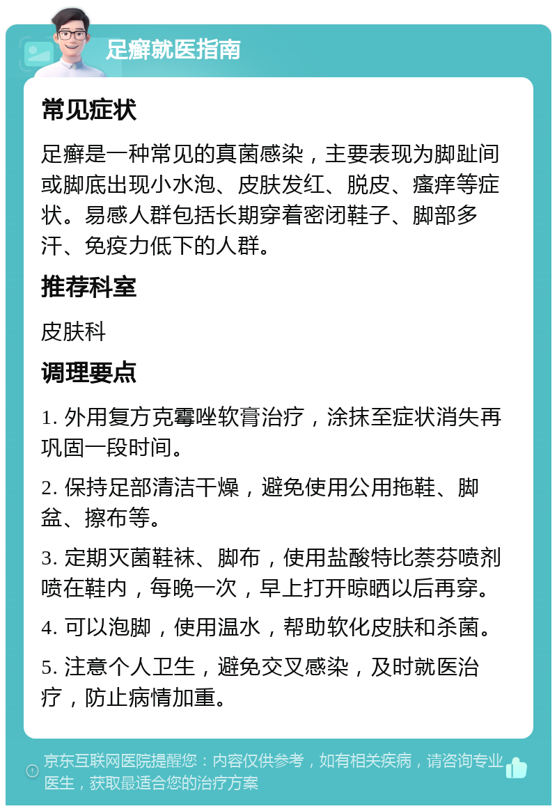 足癣就医指南 常见症状 足癣是一种常见的真菌感染，主要表现为脚趾间或脚底出现小水泡、皮肤发红、脱皮、瘙痒等症状。易感人群包括长期穿着密闭鞋子、脚部多汗、免疫力低下的人群。 推荐科室 皮肤科 调理要点 1. 外用复方克霉唑软膏治疗，涂抹至症状消失再巩固一段时间。 2. 保持足部清洁干燥，避免使用公用拖鞋、脚盆、擦布等。 3. 定期灭菌鞋袜、脚布，使用盐酸特比萘芬喷剂喷在鞋内，每晚一次，早上打开晾晒以后再穿。 4. 可以泡脚，使用温水，帮助软化皮肤和杀菌。 5. 注意个人卫生，避免交叉感染，及时就医治疗，防止病情加重。