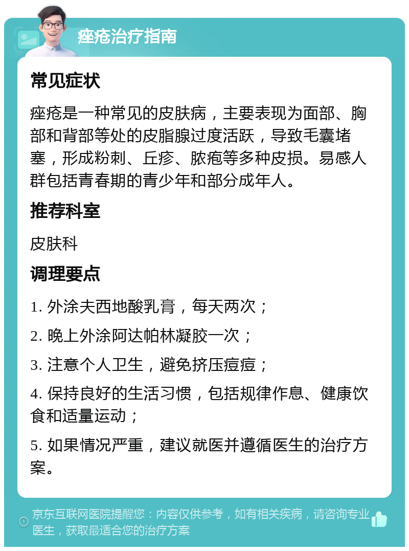 痤疮治疗指南 常见症状 痤疮是一种常见的皮肤病，主要表现为面部、胸部和背部等处的皮脂腺过度活跃，导致毛囊堵塞，形成粉刺、丘疹、脓疱等多种皮损。易感人群包括青春期的青少年和部分成年人。 推荐科室 皮肤科 调理要点 1. 外涂夫西地酸乳膏，每天两次； 2. 晚上外涂阿达帕林凝胶一次； 3. 注意个人卫生，避免挤压痘痘； 4. 保持良好的生活习惯，包括规律作息、健康饮食和适量运动； 5. 如果情况严重，建议就医并遵循医生的治疗方案。