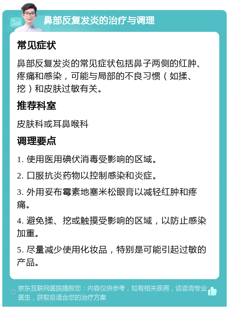 鼻部反复发炎的治疗与调理 常见症状 鼻部反复发炎的常见症状包括鼻子两侧的红肿、疼痛和感染，可能与局部的不良习惯（如揉、挖）和皮肤过敏有关。 推荐科室 皮肤科或耳鼻喉科 调理要点 1. 使用医用碘伏消毒受影响的区域。 2. 口服抗炎药物以控制感染和炎症。 3. 外用妥布霉素地塞米松眼膏以减轻红肿和疼痛。 4. 避免揉、挖或触摸受影响的区域，以防止感染加重。 5. 尽量减少使用化妆品，特别是可能引起过敏的产品。