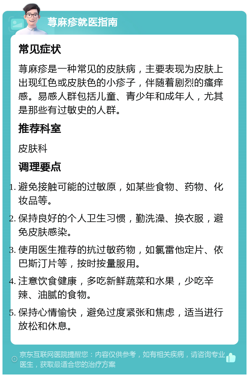 荨麻疹就医指南 常见症状 荨麻疹是一种常见的皮肤病，主要表现为皮肤上出现红色或皮肤色的小疹子，伴随着剧烈的瘙痒感。易感人群包括儿童、青少年和成年人，尤其是那些有过敏史的人群。 推荐科室 皮肤科 调理要点 避免接触可能的过敏原，如某些食物、药物、化妆品等。 保持良好的个人卫生习惯，勤洗澡、换衣服，避免皮肤感染。 使用医生推荐的抗过敏药物，如氯雷他定片、依巴斯汀片等，按时按量服用。 注意饮食健康，多吃新鲜蔬菜和水果，少吃辛辣、油腻的食物。 保持心情愉快，避免过度紧张和焦虑，适当进行放松和休息。