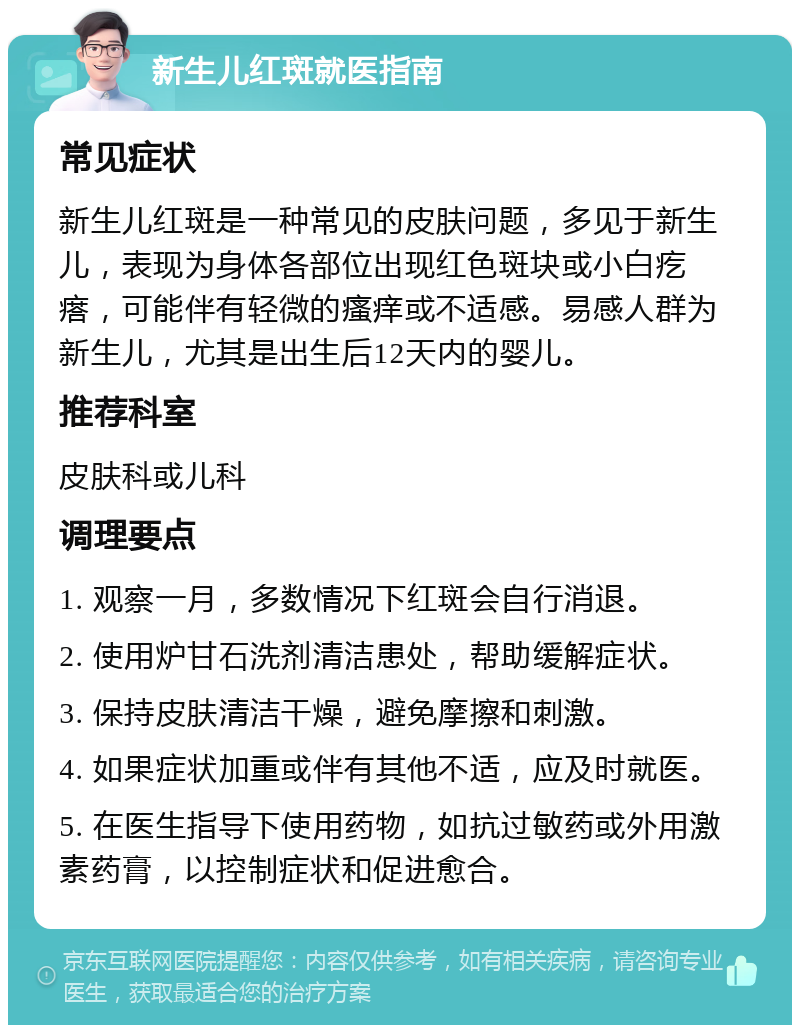 新生儿红斑就医指南 常见症状 新生儿红斑是一种常见的皮肤问题，多见于新生儿，表现为身体各部位出现红色斑块或小白疙瘩，可能伴有轻微的瘙痒或不适感。易感人群为新生儿，尤其是出生后12天内的婴儿。 推荐科室 皮肤科或儿科 调理要点 1. 观察一月，多数情况下红斑会自行消退。 2. 使用炉甘石洗剂清洁患处，帮助缓解症状。 3. 保持皮肤清洁干燥，避免摩擦和刺激。 4. 如果症状加重或伴有其他不适，应及时就医。 5. 在医生指导下使用药物，如抗过敏药或外用激素药膏，以控制症状和促进愈合。