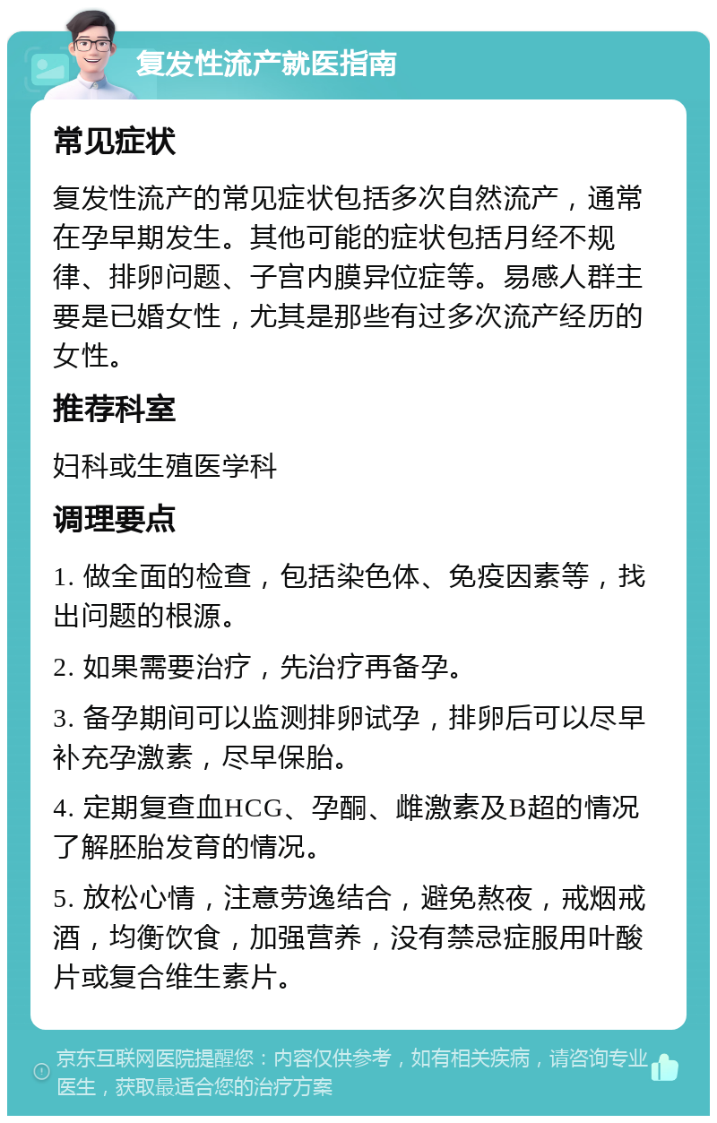 复发性流产就医指南 常见症状 复发性流产的常见症状包括多次自然流产，通常在孕早期发生。其他可能的症状包括月经不规律、排卵问题、子宫内膜异位症等。易感人群主要是已婚女性，尤其是那些有过多次流产经历的女性。 推荐科室 妇科或生殖医学科 调理要点 1. 做全面的检查，包括染色体、免疫因素等，找出问题的根源。 2. 如果需要治疗，先治疗再备孕。 3. 备孕期间可以监测排卵试孕，排卵后可以尽早补充孕激素，尽早保胎。 4. 定期复查血HCG、孕酮、雌激素及B超的情况了解胚胎发育的情况。 5. 放松心情，注意劳逸结合，避免熬夜，戒烟戒酒，均衡饮食，加强营养，没有禁忌症服用叶酸片或复合维生素片。