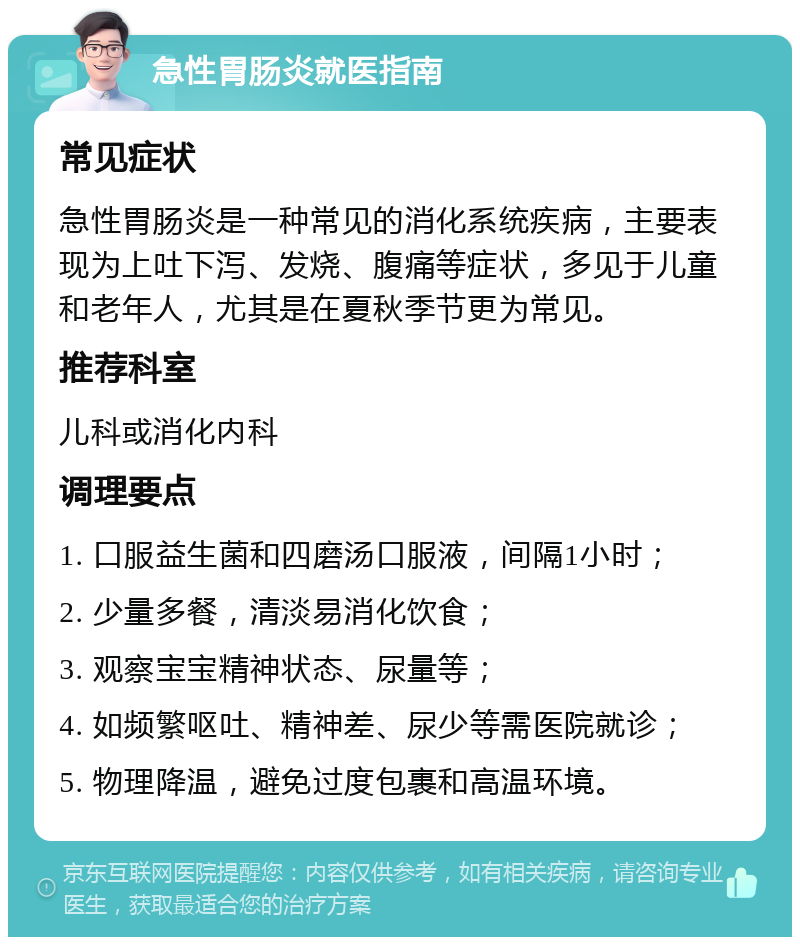 急性胃肠炎就医指南 常见症状 急性胃肠炎是一种常见的消化系统疾病，主要表现为上吐下泻、发烧、腹痛等症状，多见于儿童和老年人，尤其是在夏秋季节更为常见。 推荐科室 儿科或消化内科 调理要点 1. 口服益生菌和四磨汤口服液，间隔1小时； 2. 少量多餐，清淡易消化饮食； 3. 观察宝宝精神状态、尿量等； 4. 如频繁呕吐、精神差、尿少等需医院就诊； 5. 物理降温，避免过度包裹和高温环境。