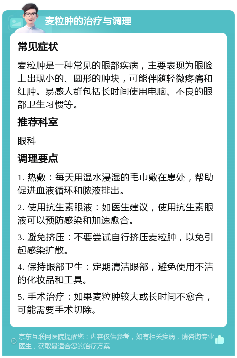 麦粒肿的治疗与调理 常见症状 麦粒肿是一种常见的眼部疾病，主要表现为眼睑上出现小的、圆形的肿块，可能伴随轻微疼痛和红肿。易感人群包括长时间使用电脑、不良的眼部卫生习惯等。 推荐科室 眼科 调理要点 1. 热敷：每天用温水浸湿的毛巾敷在患处，帮助促进血液循环和脓液排出。 2. 使用抗生素眼液：如医生建议，使用抗生素眼液可以预防感染和加速愈合。 3. 避免挤压：不要尝试自行挤压麦粒肿，以免引起感染扩散。 4. 保持眼部卫生：定期清洁眼部，避免使用不洁的化妆品和工具。 5. 手术治疗：如果麦粒肿较大或长时间不愈合，可能需要手术切除。