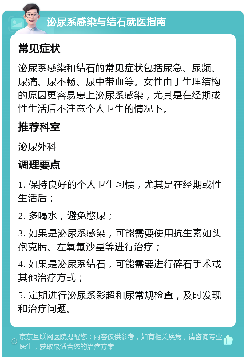 泌尿系感染与结石就医指南 常见症状 泌尿系感染和结石的常见症状包括尿急、尿频、尿痛、尿不畅、尿中带血等。女性由于生理结构的原因更容易患上泌尿系感染，尤其是在经期或性生活后不注意个人卫生的情况下。 推荐科室 泌尿外科 调理要点 1. 保持良好的个人卫生习惯，尤其是在经期或性生活后； 2. 多喝水，避免憋尿； 3. 如果是泌尿系感染，可能需要使用抗生素如头孢克肟、左氧氟沙星等进行治疗； 4. 如果是泌尿系结石，可能需要进行碎石手术或其他治疗方式； 5. 定期进行泌尿系彩超和尿常规检查，及时发现和治疗问题。