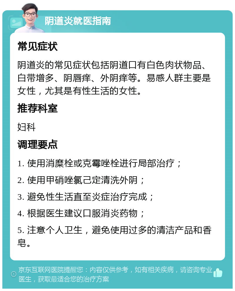 阴道炎就医指南 常见症状 阴道炎的常见症状包括阴道口有白色肉状物品、白带增多、阴唇痒、外阴痒等。易感人群主要是女性，尤其是有性生活的女性。 推荐科室 妇科 调理要点 1. 使用消糜栓或克霉唑栓进行局部治疗； 2. 使用甲硝唑氯己定清洗外阴； 3. 避免性生活直至炎症治疗完成； 4. 根据医生建议口服消炎药物； 5. 注意个人卫生，避免使用过多的清洁产品和香皂。