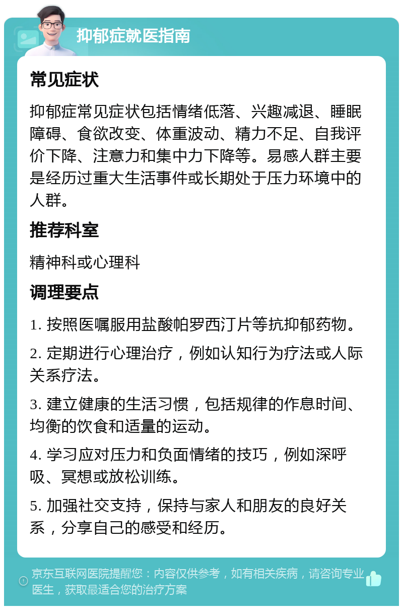 抑郁症就医指南 常见症状 抑郁症常见症状包括情绪低落、兴趣减退、睡眠障碍、食欲改变、体重波动、精力不足、自我评价下降、注意力和集中力下降等。易感人群主要是经历过重大生活事件或长期处于压力环境中的人群。 推荐科室 精神科或心理科 调理要点 1. 按照医嘱服用盐酸帕罗西汀片等抗抑郁药物。 2. 定期进行心理治疗，例如认知行为疗法或人际关系疗法。 3. 建立健康的生活习惯，包括规律的作息时间、均衡的饮食和适量的运动。 4. 学习应对压力和负面情绪的技巧，例如深呼吸、冥想或放松训练。 5. 加强社交支持，保持与家人和朋友的良好关系，分享自己的感受和经历。