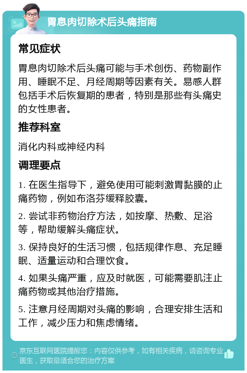 胃息肉切除术后头痛指南 常见症状 胃息肉切除术后头痛可能与手术创伤、药物副作用、睡眠不足、月经周期等因素有关。易感人群包括手术后恢复期的患者，特别是那些有头痛史的女性患者。 推荐科室 消化内科或神经内科 调理要点 1. 在医生指导下，避免使用可能刺激胃黏膜的止痛药物，例如布洛芬缓释胶囊。 2. 尝试非药物治疗方法，如按摩、热敷、足浴等，帮助缓解头痛症状。 3. 保持良好的生活习惯，包括规律作息、充足睡眠、适量运动和合理饮食。 4. 如果头痛严重，应及时就医，可能需要肌注止痛药物或其他治疗措施。 5. 注意月经周期对头痛的影响，合理安排生活和工作，减少压力和焦虑情绪。