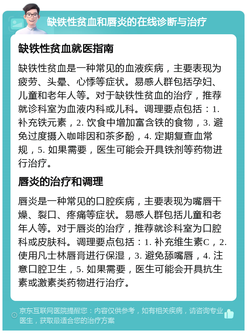 缺铁性贫血和唇炎的在线诊断与治疗 缺铁性贫血就医指南 缺铁性贫血是一种常见的血液疾病，主要表现为疲劳、头晕、心悸等症状。易感人群包括孕妇、儿童和老年人等。对于缺铁性贫血的治疗，推荐就诊科室为血液内科或儿科。调理要点包括：1. 补充铁元素，2. 饮食中增加富含铁的食物，3. 避免过度摄入咖啡因和茶多酚，4. 定期复查血常规，5. 如果需要，医生可能会开具铁剂等药物进行治疗。 唇炎的治疗和调理 唇炎是一种常见的口腔疾病，主要表现为嘴唇干燥、裂口、疼痛等症状。易感人群包括儿童和老年人等。对于唇炎的治疗，推荐就诊科室为口腔科或皮肤科。调理要点包括：1. 补充维生素C，2. 使用凡士林唇膏进行保湿，3. 避免舔嘴唇，4. 注意口腔卫生，5. 如果需要，医生可能会开具抗生素或激素类药物进行治疗。