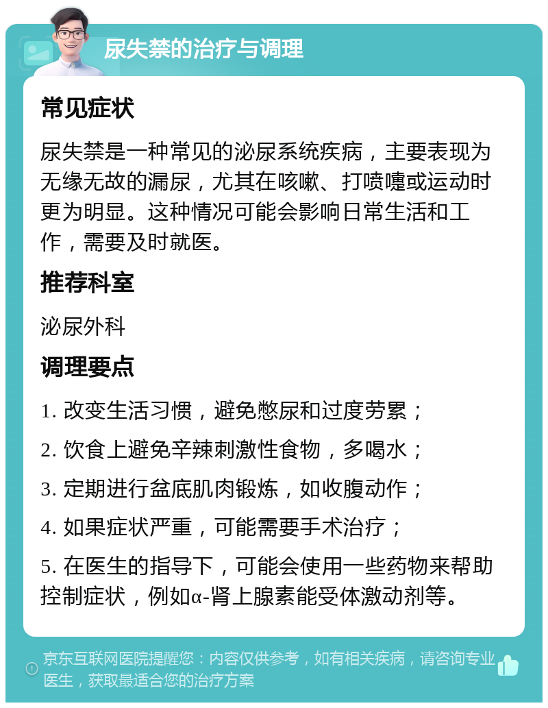 尿失禁的治疗与调理 常见症状 尿失禁是一种常见的泌尿系统疾病，主要表现为无缘无故的漏尿，尤其在咳嗽、打喷嚏或运动时更为明显。这种情况可能会影响日常生活和工作，需要及时就医。 推荐科室 泌尿外科 调理要点 1. 改变生活习惯，避免憋尿和过度劳累； 2. 饮食上避免辛辣刺激性食物，多喝水； 3. 定期进行盆底肌肉锻炼，如收腹动作； 4. 如果症状严重，可能需要手术治疗； 5. 在医生的指导下，可能会使用一些药物来帮助控制症状，例如α-肾上腺素能受体激动剂等。