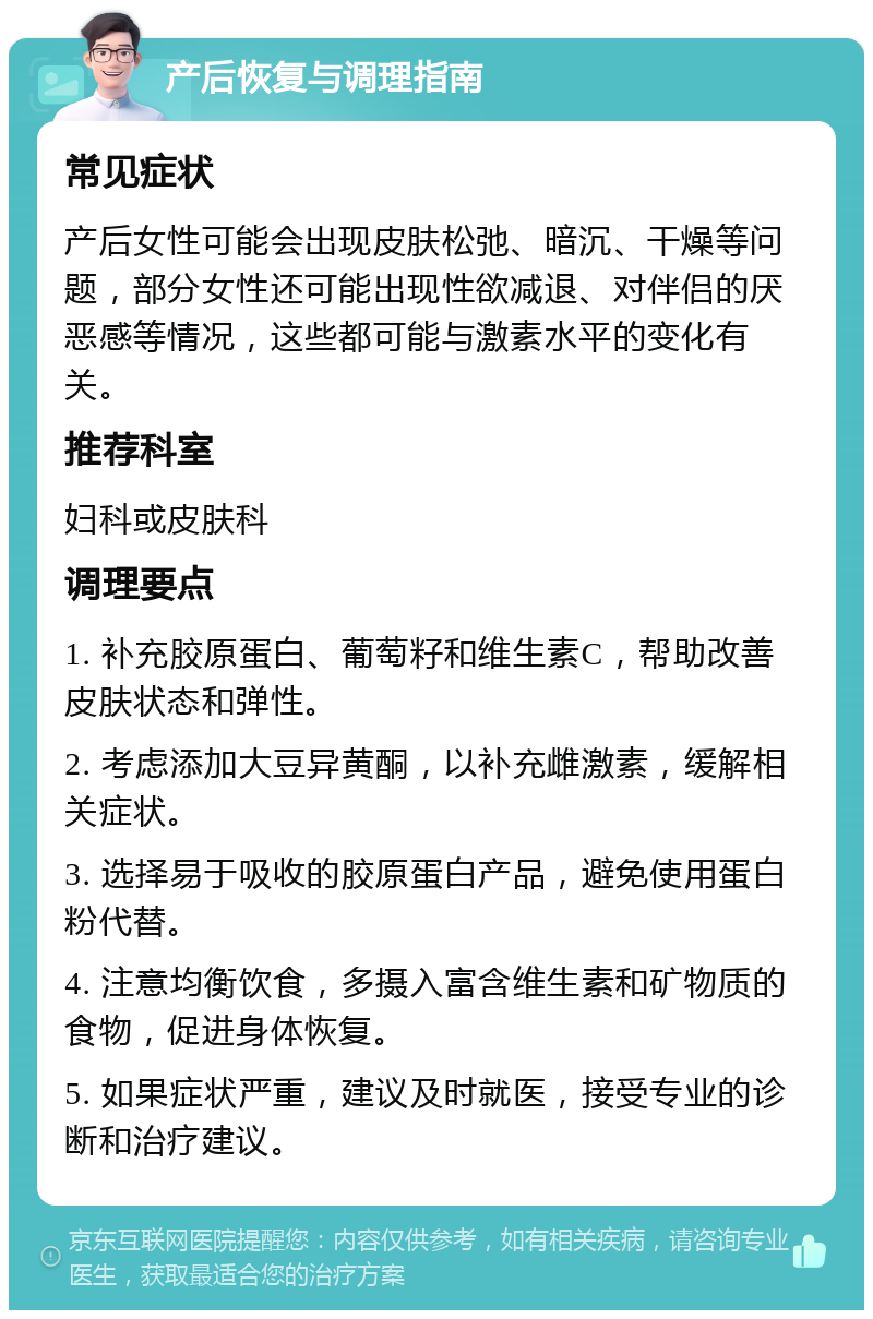 产后恢复与调理指南 常见症状 产后女性可能会出现皮肤松弛、暗沉、干燥等问题，部分女性还可能出现性欲减退、对伴侣的厌恶感等情况，这些都可能与激素水平的变化有关。 推荐科室 妇科或皮肤科 调理要点 1. 补充胶原蛋白、葡萄籽和维生素C，帮助改善皮肤状态和弹性。 2. 考虑添加大豆异黄酮，以补充雌激素，缓解相关症状。 3. 选择易于吸收的胶原蛋白产品，避免使用蛋白粉代替。 4. 注意均衡饮食，多摄入富含维生素和矿物质的食物，促进身体恢复。 5. 如果症状严重，建议及时就医，接受专业的诊断和治疗建议。