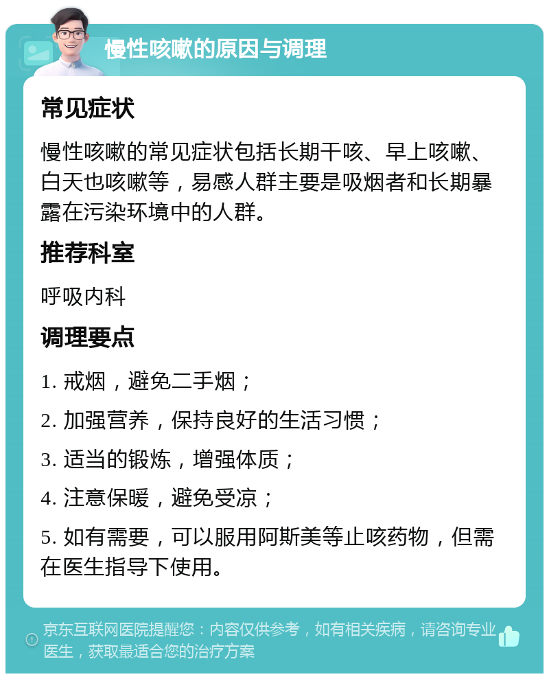 慢性咳嗽的原因与调理 常见症状 慢性咳嗽的常见症状包括长期干咳、早上咳嗽、白天也咳嗽等，易感人群主要是吸烟者和长期暴露在污染环境中的人群。 推荐科室 呼吸内科 调理要点 1. 戒烟，避免二手烟； 2. 加强营养，保持良好的生活习惯； 3. 适当的锻炼，增强体质； 4. 注意保暖，避免受凉； 5. 如有需要，可以服用阿斯美等止咳药物，但需在医生指导下使用。