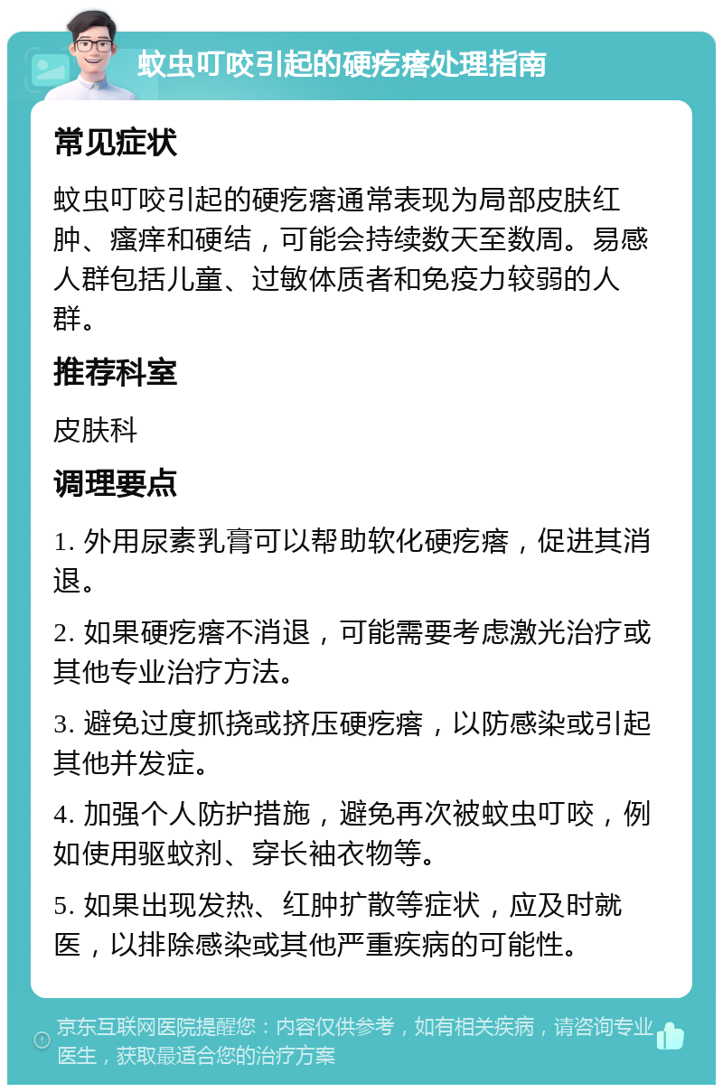 蚊虫叮咬引起的硬疙瘩处理指南 常见症状 蚊虫叮咬引起的硬疙瘩通常表现为局部皮肤红肿、瘙痒和硬结，可能会持续数天至数周。易感人群包括儿童、过敏体质者和免疫力较弱的人群。 推荐科室 皮肤科 调理要点 1. 外用尿素乳膏可以帮助软化硬疙瘩，促进其消退。 2. 如果硬疙瘩不消退，可能需要考虑激光治疗或其他专业治疗方法。 3. 避免过度抓挠或挤压硬疙瘩，以防感染或引起其他并发症。 4. 加强个人防护措施，避免再次被蚊虫叮咬，例如使用驱蚊剂、穿长袖衣物等。 5. 如果出现发热、红肿扩散等症状，应及时就医，以排除感染或其他严重疾病的可能性。