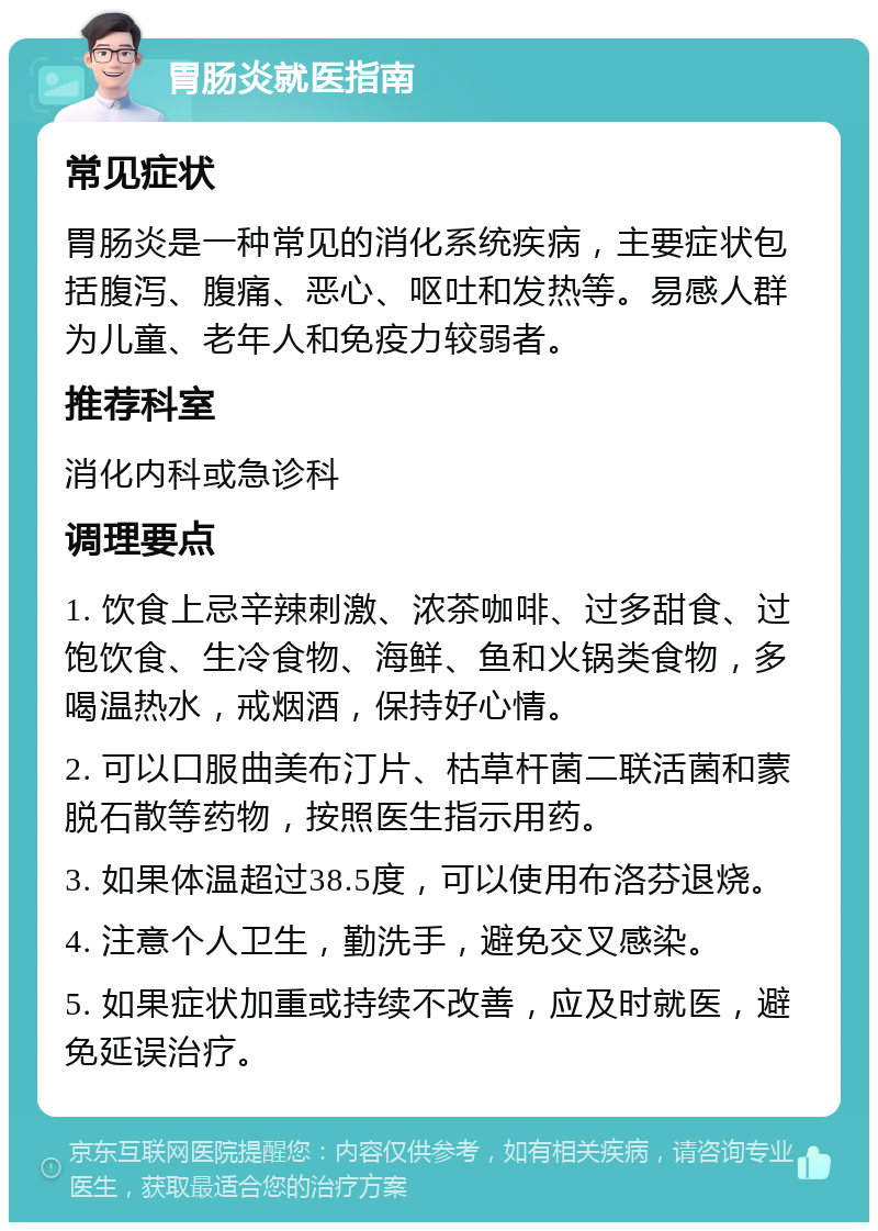 胃肠炎就医指南 常见症状 胃肠炎是一种常见的消化系统疾病，主要症状包括腹泻、腹痛、恶心、呕吐和发热等。易感人群为儿童、老年人和免疫力较弱者。 推荐科室 消化内科或急诊科 调理要点 1. 饮食上忌辛辣刺激、浓茶咖啡、过多甜食、过饱饮食、生冷食物、海鲜、鱼和火锅类食物，多喝温热水，戒烟酒，保持好心情。 2. 可以口服曲美布汀片、枯草杆菌二联活菌和蒙脱石散等药物，按照医生指示用药。 3. 如果体温超过38.5度，可以使用布洛芬退烧。 4. 注意个人卫生，勤洗手，避免交叉感染。 5. 如果症状加重或持续不改善，应及时就医，避免延误治疗。