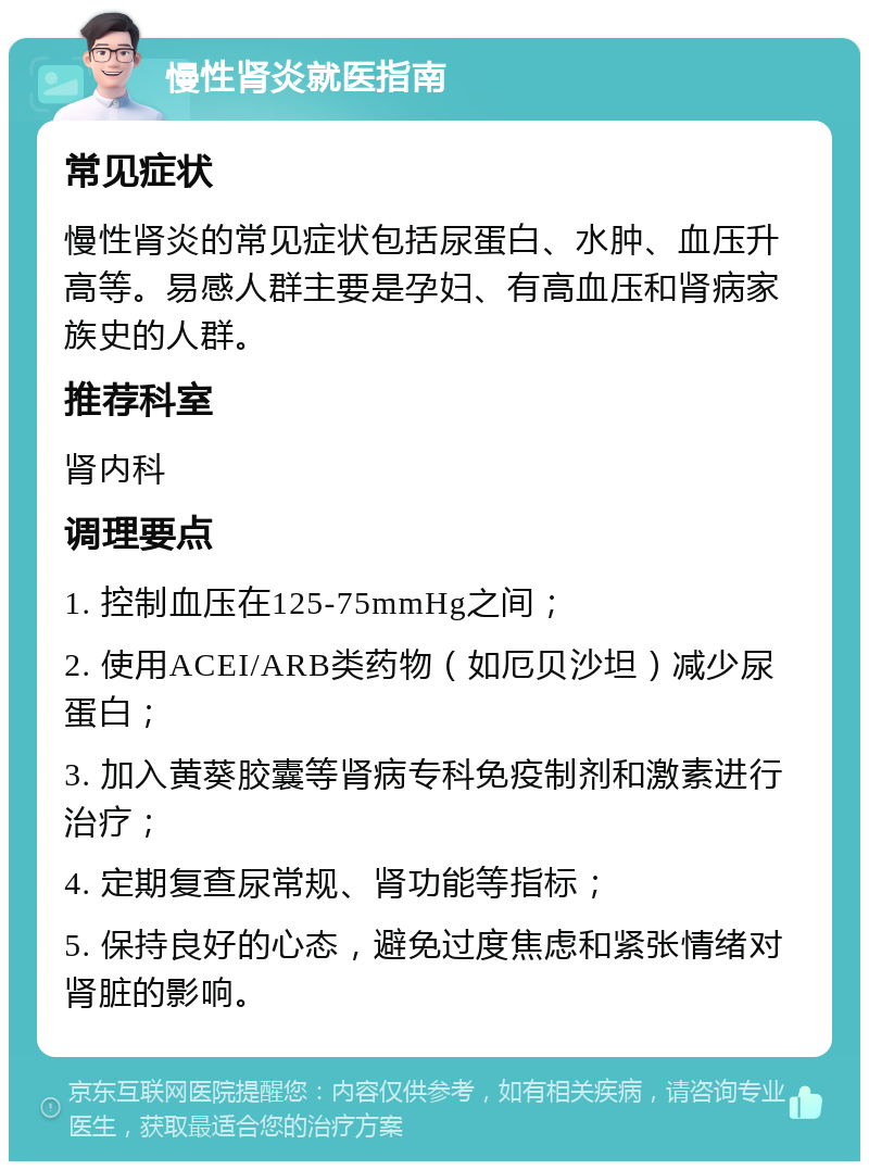 慢性肾炎就医指南 常见症状 慢性肾炎的常见症状包括尿蛋白、水肿、血压升高等。易感人群主要是孕妇、有高血压和肾病家族史的人群。 推荐科室 肾内科 调理要点 1. 控制血压在125-75mmHg之间； 2. 使用ACEI/ARB类药物（如厄贝沙坦）减少尿蛋白； 3. 加入黄葵胶囊等肾病专科免疫制剂和激素进行治疗； 4. 定期复查尿常规、肾功能等指标； 5. 保持良好的心态，避免过度焦虑和紧张情绪对肾脏的影响。