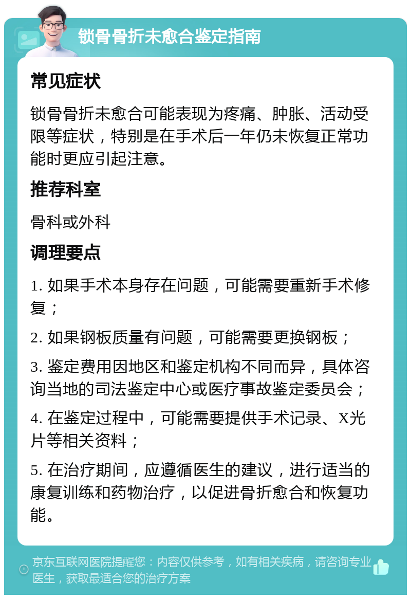 锁骨骨折未愈合鉴定指南 常见症状 锁骨骨折未愈合可能表现为疼痛、肿胀、活动受限等症状，特别是在手术后一年仍未恢复正常功能时更应引起注意。 推荐科室 骨科或外科 调理要点 1. 如果手术本身存在问题，可能需要重新手术修复； 2. 如果钢板质量有问题，可能需要更换钢板； 3. 鉴定费用因地区和鉴定机构不同而异，具体咨询当地的司法鉴定中心或医疗事故鉴定委员会； 4. 在鉴定过程中，可能需要提供手术记录、X光片等相关资料； 5. 在治疗期间，应遵循医生的建议，进行适当的康复训练和药物治疗，以促进骨折愈合和恢复功能。