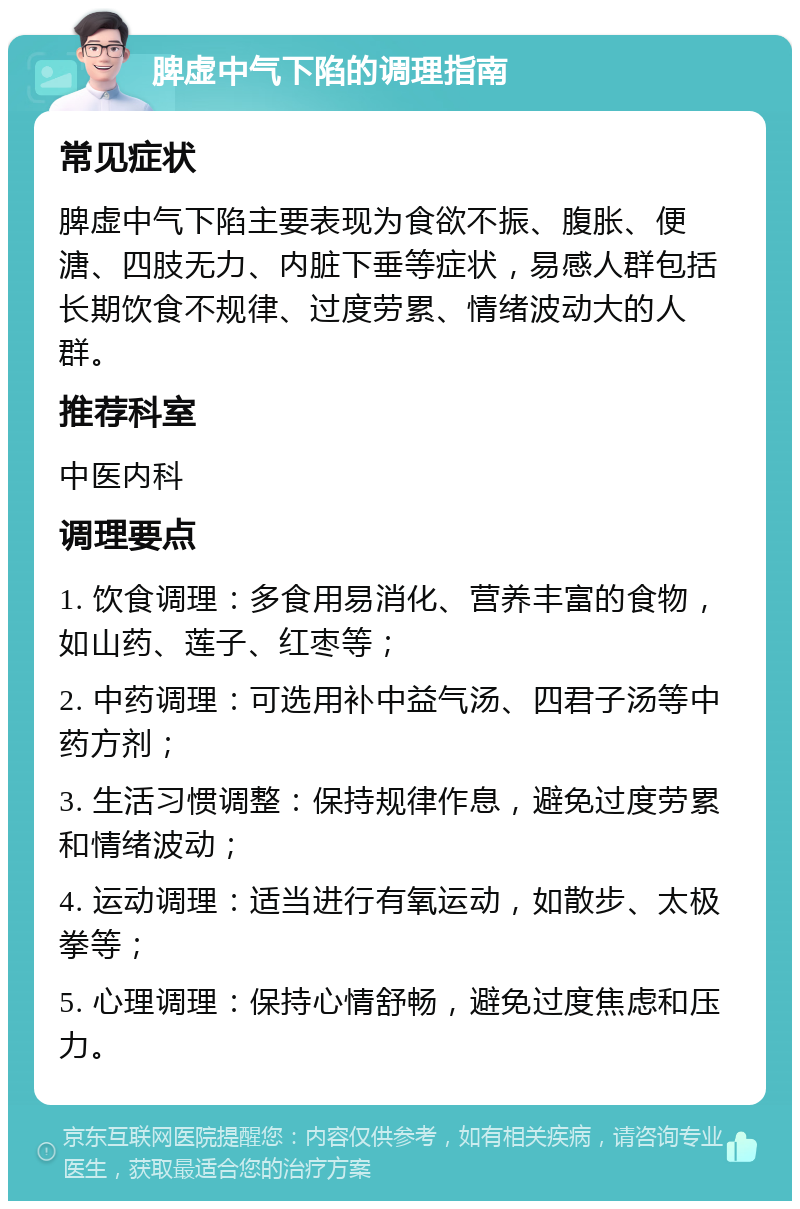 脾虚中气下陷的调理指南 常见症状 脾虚中气下陷主要表现为食欲不振、腹胀、便溏、四肢无力、内脏下垂等症状，易感人群包括长期饮食不规律、过度劳累、情绪波动大的人群。 推荐科室 中医内科 调理要点 1. 饮食调理：多食用易消化、营养丰富的食物，如山药、莲子、红枣等； 2. 中药调理：可选用补中益气汤、四君子汤等中药方剂； 3. 生活习惯调整：保持规律作息，避免过度劳累和情绪波动； 4. 运动调理：适当进行有氧运动，如散步、太极拳等； 5. 心理调理：保持心情舒畅，避免过度焦虑和压力。